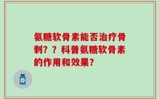 氨糖软骨素能否治疗骨刺？？科普氨糖软骨素的作用和效果？