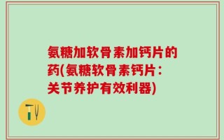 氨糖加软骨素加钙片的药(氨糖软骨素钙片：关节养护有效利器)