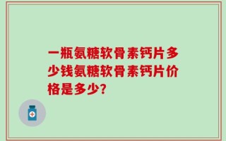 一瓶氨糖软骨素钙片多少钱氨糖软骨素钙片价格是多少？