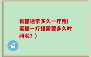 氨糖通常多久一疗程(氨糖一疗程需要多久时间呢？)