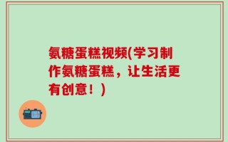 氨糖蛋糕视频(学习制作氨糖蛋糕，让生活更有创意！)