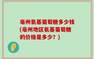 亳州氨基葡萄糖多少钱(亳州地区氨基葡萄糖的价格是多少？)