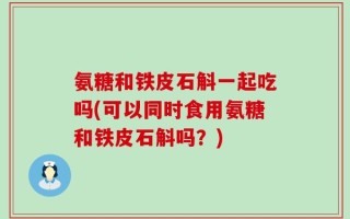 氨糖和铁皮石斛一起吃吗(可以同时食用氨糖和铁皮石斛吗？)