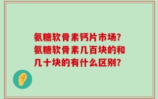氨糖软骨素钙片市场？氨糖软骨素几百块的和几十块的有什么区别？