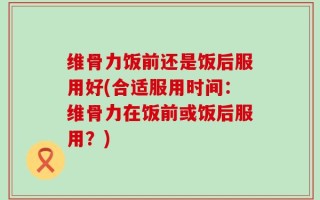 维骨力饭前还是饭后服用好(合适服用时间：维骨力在饭前或饭后服用？)