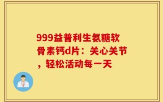 999益普利生氨糖软骨素钙d片：关心关节，轻松活动每一天
