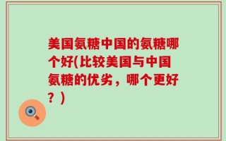 美国氨糖中国的氨糖哪个好(比较美国与中国氨糖的优劣，哪个更好？)