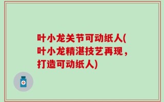 叶小龙关节可动纸人(叶小龙精湛技艺再现，打造可动纸人)