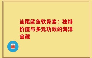 汕尾鲨鱼软骨素：独特价值与多元功效的海洋宝藏