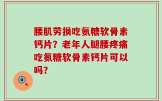 腰肌劳损吃氨糖软骨素钙片？老年人腿腰疼痛吃氨糖软骨素钙片可以吗？