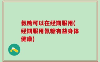 氨糖可以在经期服用(经期服用氨糖有益身体健康)