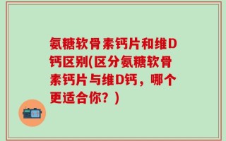 氨糖软骨素钙片和维D钙区别(区分氨糖软骨素钙片与维D钙，哪个更适合你？)
