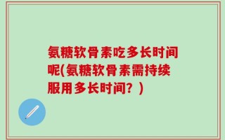 氨糖软骨素吃多长时间呢(氨糖软骨素需持续服用多长时间？)