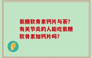 氨糖软骨素钙片与茶？有关节炎的人能吃氨糖软骨素加钙片吗？