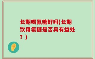 长期喝氨糖好吗(长期饮用氨糖是否具有益处？)
