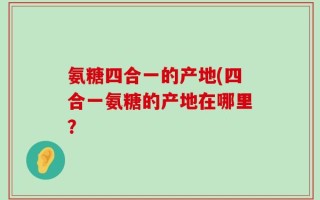 氨糖四合一的产地(四合一氨糖的产地在哪里？