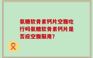 氨糖软骨素钙片空腹吃行吗氨糖软骨素钙片是否应空腹服用？