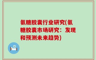 氨糖胶囊行业研究(氨糖胶囊市场研究：发现和预测未来趋势)