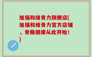 旭福和维骨力旗舰店(旭福和维骨力官方店铺，骨骼健康从此开始！)