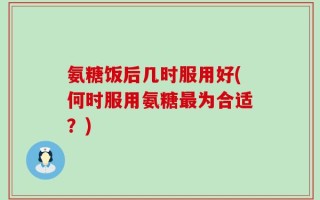 氨糖饭后几时服用好(何时服用氨糖最为合适？)
