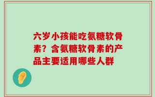 六岁小孩能吃氨糖软骨素？含氨糖软骨素的产品主要适用哪些人群