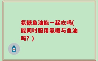 氨糖鱼油能一起吃吗(能同时服用氨糖与鱼油吗？)