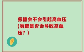 氨糖会不会引起高血压(氨糖是否会导致高血压？)