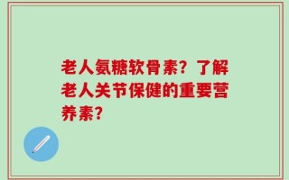 老人氨糖软骨素？了解老人关节保健的重要营养素？