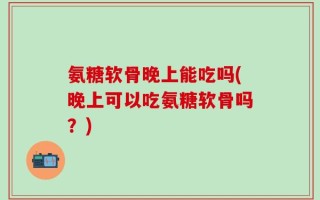 氨糖软骨晚上能吃吗(晚上可以吃氨糖软骨吗？)