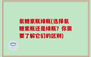 氨糖紫瓶绿瓶(选择氨糖紫瓶还是绿瓶？你需要了解它们的区别)