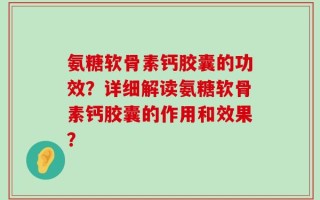 氨糖软骨素钙胶囊的功效？详细解读氨糖软骨素钙胶囊的作用和效果？
