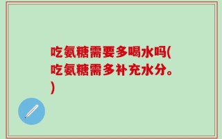 吃氨糖需要多喝水吗(吃氨糖需多补充水分。)