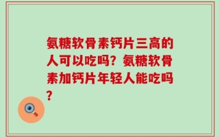 氨糖软骨素钙片三高的人可以吃吗？氨糖软骨素加钙片年轻人能吃吗？