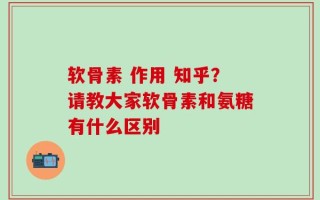软骨素 作用 知乎？请教大家软骨素和氨糖有什么区别