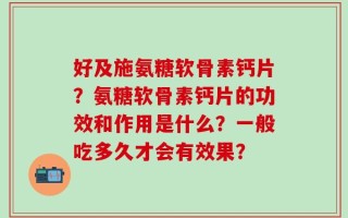 好及施氨糖软骨素钙片？氨糖软骨素钙片的功效和作用是什么？一般吃多久才会有效果？