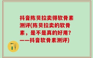 抖音陈贝拉卖得软骨素测评(陈贝拉卖的软骨素，是不是真的好用？——抖音软骨素测评)