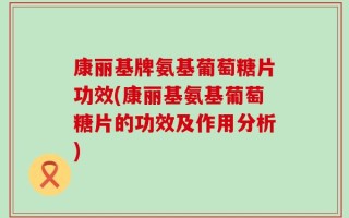康丽基牌氨基葡萄糖片功效(康丽基氨基葡萄糖片的功效及作用分析)