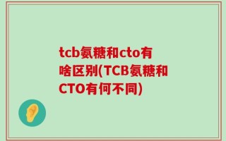 tcb氨糖和cto有啥区别(TCB氨糖和CTO有何不同)