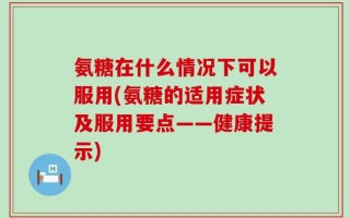 氨糖在什么情况下可以服用(氨糖的适用症状及服用要点——健康提示)