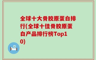 全球十大骨胶原蛋白排行(全球十佳骨胶原蛋白产品排行榜Top10)