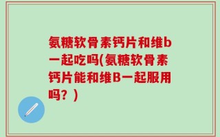 氨糖软骨素钙片和维b一起吃吗(氨糖软骨素钙片能和维B一起服用吗？)
