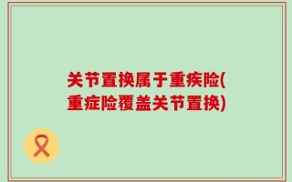 关节置换属于重疾险(重症险覆盖关节置换)