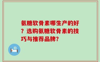 氨糖软骨素哪生产的好？选购氨糖软骨素的技巧与推荐品牌？