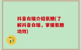 抖音白瑞介绍氨糖(了解抖音白瑞，掌握氨糖功效)