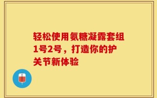 轻松使用氨糖凝露套组1号2号，打造你的护关节新体验