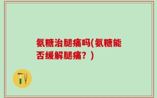 氨糖治腿痛吗(氨糖能否缓解腿痛？)