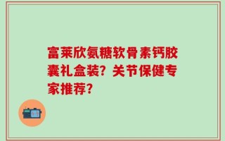 富莱欣氨糖软骨素钙胶囊礼盒装？关节保健专家推荐？