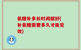 氨糖补多长时间就好(补氨糖需要多久才能见效)