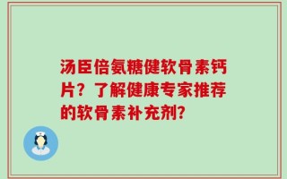 汤臣倍氨糖健软骨素钙片？了解健康专家推荐的软骨素补充剂？