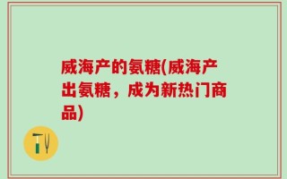 威海产的氨糖(威海产出氨糖，成为新热门商品)